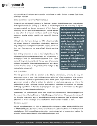 Cloud Computing Trends: At the Horizon’s Watch               2

retrenching in a soft economy and responding immediately as market demand increases. Cloud keeps
SMBs agile and viable.

LARGE ENTERPRISES SELECTIVELY ADOPTING CLOUD
While start-ups and SMBs will continue to be the primary adopters of cloud services, most experts believe
that large enterprises are opening up to the idea of transitioning to cloud and are starting to migrate
compartmentalized and discrete components of their business
operations and data. Most experts believe that it has now reached            “Early adopters of SaaS
a stage where it is “not an over-hyped trend” and is helping                 were primarily SMBs and
customers actually achieve “tangible and measurable business                 while there are some large
results.”                                                                    companies in the mix, the
Although in the short term, start-ups and SMBs will continue to be           majority of users are mid-
the primary adopters of cloud services, some experts argue that              sized organizations with
large enterprises have a “greater incentive for adopting cloud” due
                                                                             larger enterprises only
to a more heterogeneous and geographically diverse operating
model.                                                                       now starting to put their
                                                                             toes in the water. In
Look for large enterprises to build on cloud adoption beyond the
well established software-as-a-service (SaaS) with strong interest in        contrast, PaaS [platform-
managing IT assets via infrastructure-as-a-service (IaaS). Expect            as-a-service] is being used
some of the greatest demand and the next wave of enterprise                  across the board.”
adoption to come from database-as-a-service (DbaaS) which would
include ubiquitous access to things like business intelligence (BI)
                                                                             — John Howie, Senior Director
                                                                             of Technical Security Services at
tools, whether online or off.                                                Microsoft

U.S. GOVERNMENT
The U.S. government, under the direction of the Obama administration, is leading the way for
government entities to adopt cloud. The potential cost savings in IT infrastructure seems to be emerging
as the strongest incentive for governments in their battle against budget deficits. In 2009, the U.S.
government opened an office to facilitate the adoption of cloud across agencies and help in the
development of cloud computing standards. More recently, government organizations that included
technology expenditures in their 2011 budget proposals were required to demonstrate why the option
was selected over a comparable cloud solution.

And while the U.S. government has led the initial push to cloud, other countries are also looking to cloud
for answers. Mahesh Kumar, Director of Product Strategy and Marketing at Dell, provides the example of
the Australian government, which is “also looking to consume services on the Web” as it spends “about
$4.3 billion on IT” and has a target to “shave off a billion dollars” over the next 10 to 15 years.

EMERGING MARKETS
Gartner anticipates that the U.S. share of the world-wide cloud services market will be diluted from 60%
in 2009 to 50% by 2014. Developing nations, especially those in sub-Saharan Africa, are at the forefront of
cloud adoption. With increased focus on technology investments and lack of legacy systems in place, the
economic benefits of a cloud-based model for these nations are clear.




   Grail Research: 2 Canal Park, Cambridge, MA 02141: www.grailresearch.com: an Integreon company
 