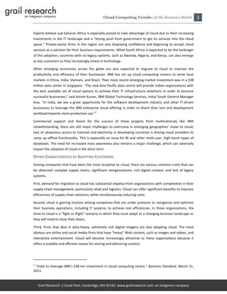 Cloud Computing Trends: At the Horizon’s Watch                 3

Experts believe sub-Saharan Africa is especially poised to take advantage of cloud due to their increasing
investments in the IT landscape and a “strong push from government to get its services into the cloud
space.” Private-sector firms in the region are also displaying confidence and beginning to accept cloud
services as a solution for their business requirements. While South Africa is expected to be the harbinger
of this adoption, countries with no legacy systems, such as Rwanda, Nigeria, and Kenya, can also emerge
as key customers as they increasingly invest in technology.

Other emerging economies across the globe are also expected to migrate to cloud to improve the
productivity and efficiency of their businesses. IBM has set up cloud computing centers to serve local
markets in China, India, Vietnam, and Brazil. Their most recent emerging market investment was in a $38
million data center in Singapore. "The new Asia Pacific data centre will provide Indian organizations with
the best available set of cloud options to achieve their IT infrastructure ambitions in order to become
successful businesses," said Ashish Kumar, IBM Global Technology Services, India/ South General Manager
Asia. "In India, we see a great opportunity for the software development industry and other IT-driven
businesses to leverage the IBM enterprise cloud offering in order to divert their test and development
                                          1
workload towards more productive use.”

Commercial support and desire for the success of these projects from multinationals like IBM
notwithstanding, there are still major challenges to overcome in emerging geographies’ move to cloud;
lack of ubiquitous access to Internet and electricity in developing countries is driving cloud providers to
ramp up offline functionality. This is especially an issue for BI and other multi-user, high-touch types of
databases. The need for increased mass awareness also remains a major challenge, which can adversely
impact the adoption of cloud in the short term.

OTHER CHARACTERISTICS OF ADOPTING CUSTOMERS
Among companies that have been the most receptive to cloud, there are various common traits that can
be observed: complex supply chains, significant reorganizations, rich digital content, and lack of legacy
systems.

First, demand for migration to cloud has substantial impetus from organizations with complexities in their
supply-chain management, particularly retail and logistics. Cloud can offer significant benefits to improve
efficiencies of supply-chain solutions, while simultaneously reducing costs.

Second, cloud is gaining traction among companies that are under pressure to reorganize and optimize
their business operations, including IT systems, to achieve cost efficiencies. In these organizations, the
drive to cloud is a “fight or flight” scenario in which they must adapt to a changing business landscape or
they will need to close their doors.

Third, firms that deal in data-heavy, extremely rich digital imagery are also adopting cloud. The most
obvious are online and social media firms that have “heavy” Web content, such as images and videos, and
interactive entertainment. Cloud will become increasingly attractive to these organizations because it
offers a scalable and efficient means for storing and delivering content.




1
 “India to leverage IBM’s $38 mn investment in cloud computing centre,” Business Standard, March 31,
2011.


    Grail Research: 2 Canal Park, Cambridge, MA 02141: www.grailresearch.com: an Integreon company
 