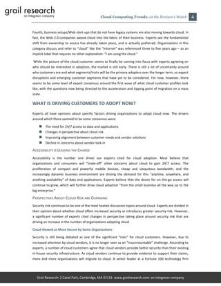 Cloud Computing Trends: At the Horizon’s Watch                 4

Fourth, business setups/Web start-ups that do not have legacy systems are also moving towards cloud. In
fact, the Web 2.0 companies weave cloud into the fabric of their business. Experts see the fundamental
shift from ownership to access has already taken place, and is actually preferred. Organizations in this
category discuss and refer to “cloud” like the “Internet” was referenced three to five years ago – as an
implicit label that requires no other explanation: “I am using the cloud.”

While the picture of the cloud customer seems to finally be coming into focus with experts agreeing on
who should be interested in adoption, the market is still early. There is still a lot of uncertainty around
who customers are and what segments/traits will be the primary adopters over the longer term, so expect
disruptions and emerging customer segments that have yet to be considered. For now, however, there
seems to be some level of expert consensus around the first wave of what cloud customer profiles look
like, with the questions now being directed to the acceleration and tipping point of migration on a mass
scale.

WHAT IS DRIVING CUSTOMERS TO ADOPT NOW?
Experts all have opinions about specific factors driving organizations to adopt cloud now. The drivers
around which there seemed to be some consensus were:

        The need for 24/7 access to data and applications
        Changes in perspective about cloud risk
        Improving alignment between customer needs and vendor solutions
        Decline in concerns about vendor lock-in

ACCESSIBILITY IS LEADING THE CHARGE
Accessibility is the number one driver our experts cited for cloud adoption. Most believe that
organizations and consumers will “trade-off” other concerns about cloud to gain 24/7 access. The
proliferation of compact and powerful mobile devices, cheap and ubiquitous bandwidth, and the
increasingly dynamic business environment are driving the demand for this “anytime, anywhere, and
anything availability” of data and applications. Experts believe that the desire for on-the-go access will
continue to grow, which will further drive cloud adoption “from the small business all the way up to the
big enterprise.”

PERSPECTIVES ABOUT CLOUD RISK ARE CHANGING
Security risk continues to be one of the most heated discussion topics around cloud. Experts are divided in
their opinion about whether cloud offers increased security or introduces greater security risk. However,
a significant number of experts cited changes in perspective taking place around security risk that are
driving an increase in the number of organizations adopting cloud.

Cloud Viewed as More Secure by Some Organizations

Security is still being debated as one of the significant “risks” for cloud customers. However, due to
increased attention by cloud vendors, it is no longer seen as an “insurmountable” challenge. According to
experts, a number of cloud customers agree that cloud vendors provide better security than their existing
in-house security infrastructure. As cloud vendors continue to provide evidence to support their claims,
more and more organizations will migrate to cloud. A senior leader at a Fortune 100 technology firm




   Grail Research: 2 Canal Park, Cambridge, MA 02141: www.grailresearch.com: an Integreon company
 