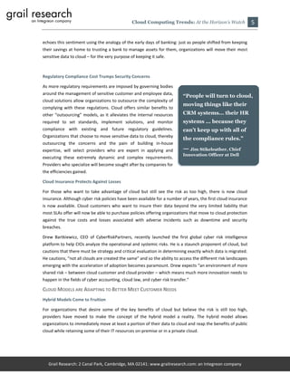 Cloud Computing Trends: At the Horizon’s Watch                  5

echoes this sentiment using the analogy of the early days of banking: just as people shifted from keeping
their savings at home to trusting a bank to manage assets for them, organizations will move their most
sensitive data to cloud – for the very purpose of keeping it safe.



Regulatory Compliance Cost Trumps Security Concerns

As more regulatory requirements are imposed by governing bodies
around the management of sensitive customer and employee data,
                                                                          “People will turn to cloud,
cloud solutions allow organizations to outsource the complexity of
                                                                          moving things like their
complying with these regulations. Cloud offers similar benefits to
other “outsourcing” models, as it alleviates the internal resources       CRM systems... their HR
required to set standards, implement solutions, and monitor               systems ... because they
compliance with existing and future regulatory guidelines.                can’t keep up with all of
Organizations that choose to move sensitive data to cloud, thereby
                                                                          the compliance rules.”
outsourcing the concerns and the pain of building in-house
expertise, will select providers who are expert in applying and           — Jim Stikeleather, Chief
                                                                          Innovation Officer at Dell
executing these extremely dynamic and complex requirements.
Providers who specialize will become sought after by companies for
the efficiencies gained.

Cloud Insurance Protects Against Losses

For those who want to take advantage of cloud but still see the risk as too high, there is now cloud
insurance. Although cyber risk policies have been available for a number of years, the first cloud insurance
is now available. Cloud customers who want to insure their data beyond the very limited liability that
most SLAs offer will now be able to purchase policies offering organizations that move to cloud protection
against the true costs and losses associated with adverse incidents such as downtime and security
breaches.

Drew Bartkiewicz, CEO of CyberRiskPartners, recently launched the first global cyber risk intelligence
platform to help CIOs analyze the operational and systemic risks. He is a staunch proponent of cloud, but
cautions that there must be strategy and critical evaluation in determining exactly which data is migrated.
He cautions, “not all clouds are created the same” and so the ability to access the different risk landscapes
emerging with the acceleration of adoption becomes paramount. Drew expects “an environment of more
shared risk – between cloud customer and cloud provider – which means much more innovation needs to
happen in the fields of cyber accounting, cloud law, and cyber risk transfer.”

CLOUD MODELS ARE ADAPTING TO BETTER MEET CUSTOMER NEEDS
Hybrid Models Come to Fruition

For organizations that desire some of the key benefits of cloud but believe the risk is still too high,
providers have moved to make the concept of the hybrid model a reality. The hybrid model allows
organizations to immediately move at least a portion of their data to cloud and reap the benefits of public
cloud while retaining some of their IT resources on-premise or in a private cloud.




   Grail Research: 2 Canal Park, Cambridge, MA 02141: www.grailresearch.com: an Integreon company
 