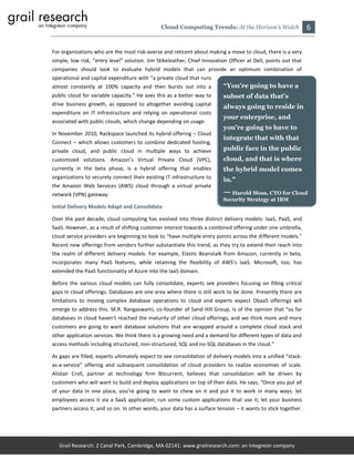 Cloud Computing Trends: At the Horizon’s Watch                   6

For organizations who are the most risk-averse and reticent about making a move to cloud, there is a very
simple, low risk, “entry level” solution. Jim Stikeleather, Chief Innovation Officer at Dell, points out that
companies should look to evaluate hybrid models that can provide an optimum combination of
operational and capital expenditure with “a private cloud that runs
almost constantly at 100% capacity and then bursts out into a             “You’re going to have a
public cloud for variable capacity.” He sees this as a better way to      subset of data that’s
drive business growth, as opposed to altogether avoiding capital          always going to reside in
expenditure on IT infrastructure and relying on operational costs
                                                                          your enterprise, and
associated with public clouds, which change depending on usage.
                                                                          you’re going to have to
In November 2010, Rackspace launched its hybrid offering – Cloud
                                                                          integrate that with that
Connect – which allows customers to combine dedicated hosting,
private cloud, and public cloud in multiple ways to achieve               public face in the public
customized solutions. Amazon’s Virtual Private Cloud (VPC),               cloud, and that is where
currently in the beta phase, is a hybrid offering that enables            the hybrid model comes
organizations to securely connect their existing IT infrastructure to     in.”
the Amazon Web Services (AWS) cloud through a virtual private
network (VPN) gateway.                                                    — Harold Moss, CTO for Cloud
                                                                          Security Strategy at IBM
Initial Delivery Models Adapt and Consolidate

Over the past decade, cloud computing has evolved into three distinct delivery models: IaaS, PaaS, and
SaaS. However, as a result of shifting customer interest towards a combined offering under one umbrella,
cloud service providers are beginning to look to “have multiple entry points across the different models.”
Recent new offerings from vendors further substantiate this trend, as they try to extend their reach into
the realm of different delivery models. For example, Elastic Beanstalk from Amazon, currently in beta,
incorporates many PaaS features, while retaining the flexibility of AWS’s IaaS. Microsoft, too, has
extended the PaaS functionality of Azure into the IaaS domain.

Before the various cloud models can fully consolidate, experts see providers focusing on filling critical
gaps in cloud offerings. Databases are one area where there is still work to be done. Presently there are
limitations to moving complex database operations to cloud and experts expect DbaaS offerings will
emerge to address this. M.R. Rangaswami, co-founder of Sand Hill Group, is of the opinion that “so far
databases in cloud haven’t reached the maturity of other cloud offerings, and we think more and more
customers are going to want database solutions that are wrapped around a complete cloud stack and
other application services. We think there is a growing need and a demand for different types of data and
access methods including structured, non-structured, SQL and no-SQL databases in the cloud.”

As gaps are filled, experts ultimately expect to see consolidation of delivery models into a unified “stack-
as-a-service” offering and subsequent consolidation of cloud providers to realize economies of scale.
Alistair Croll, partner at technology firm Bitcurrent, believes that consolidation will be driven by
customers who will want to build and deploy applications on top of their data. He says, “Once you put all
of your data in one place, you’re going to want to chew on it and put it to work in many ways: let
employees access it via a SaaS application; run some custom applications that use it; let your business
partners access it; and so on. In other words, your data has a surface tension – it wants to stick together.




   Grail Research: 2 Canal Park, Cambridge, MA 02141: www.grailresearch.com: an Integreon company
 