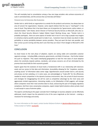 Cloud Computing Trends: At the Horizon’s Watch               7

This will inevitably lead to consolidation among a few very large providers who achieve economies of
scale in centralized data, and the services that use that data will follow."

VENDOR LOCK-IN CONCERNS ARE SUBSIDING
Vendor lock-in, which binds an organization to a vendor for the products and services, has always been an
area of concern for organizations. However, some experts believe that the issue is “overhyped” in the
case of cloud. They believe that it has been blown out of proportion by “governments, policy makers, or
standards bodies.” John Howie, Senior Director of Technical Security Services at Microsoft, who also co-
chairs the Cloud Security Alliance's Subject Matter Expert Working Group, says: “Vendor lock-in is
probably overhyped… there are some aspects of vendor lock-in but it’s not as big as people may imagine
or certainly as bad as pundits would want to make it out… Customers have not shown any desire in data
portability or service portability between service providers. They just want the best rate possible, and
their service up and running and they don't care that they can move it from Google to Microsoft to XYZ
Corp.”

CONCLUSION
As cloud moves to the next phase of adoption, experts are seeing viable and sustainable customer
segments emerge – including SMBs, enterprise, governments, and Web 2.0 startups – that further bolster
the push to migration. They expect developing geographies to lead the next wave of cloud adoption
where the sensitivity towards policies, standards, and privacy concerns are all but eliminated by the
promise that cloud holds for their economic growth.

Experts agree that the evolution of cloud marks a fundamental shift in our relationship with electronic
assets and our access to that data and information. Accessibility allowing for the “anywhere, anytime,
anything access” of information takes center stage. Apprehensions around vendor lock-in, and security
and privacy are fast subsiding, or in some cases, are acknowledged as “trade-offs” for the efficiencies
needed to remain competitive in this dynamic business environment. Also, the arrival of cloud insurance
and strategies for disaggregating risk will be used as competitive advantage by the most savvy and
aggressively minded organizations. Interesting models, as Jim Stikeleather of Dell suggests, will emerge
where companies move their most sensitive data to cloud, outsourcing the pain of managing regulatory
compliance. And from more conservative companies, expect simple hybrid solutions where private cloud
is used except in cases of extreme spikes.

The experts contributing to this paper conclude that if challenges to business adoption can be effectively
addressed, cloud’s impact has the potential to be of the same magnitude as the Internet – creating a
revolution for technology and society.



For more information on this report, contact Jocelyn DeGance Graham at jdgraham@grailresearch.com.
Follow Jocelyn on Twitter: JocelynDG.




   Grail Research: 2 Canal Park, Cambridge, MA 02141: www.grailresearch.com: an Integreon company
 