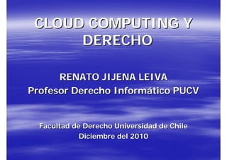 CLOUD COMPUTING Y
      DERECHO

      RENATO JIJENA LEIVA
Profesor Derecho Informático PUCV


  Facultad de Derecho Universidad de Chile
             Diciembre del 2010
 