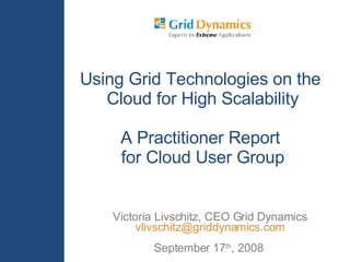 Victoria Livschitz, CEO Grid Dynamics [email_address] September 17 th , 2008  Using Grid Technologies on the  Cloud for High Scalability A Practitioner Report  for Cloud User Group 