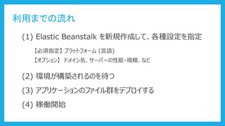 利用までの流れ
(1) Elastic Beanstalk を新規作成して、各種設定を指定
【必須指定】 プラットフォーム (言語)
【オプション】 ドメイン名、サーバーの性能・規模、など
(2) 環境が構築されるのを待つ
(3) アプリケーションのファイル群をデプロイする
(4) 稼働開始
 