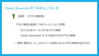 Elastic Beanstalk の 「中の人」 たち ⑤
IAM (アクセス権管理)
・ アクセス権限と範囲を 「IAM ロール」 によって管理
・ EC2 など各リソースに対するアクセス権限
・ Elastic Beanstalk サービス自体に対するアクセス権限
→ 開発・運用など、チームやメンバーの役割に応じたアクセス権限を設定できる
 