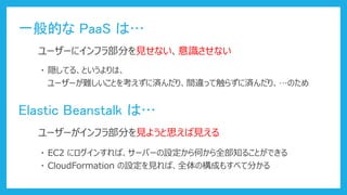 一般的な PaaS は…
ユーザーにインフラ部分を見せない、意識させない
Elastic Beanstalk は…
ユーザーがインフラ部分を見ようと思えば見える
・ EC2 にログインすれば、サーバーの設定から何から全部知ることができる
・ 隠してる、というよりは、
ユーザーが難しいことを考えずに済んだり、間違って触らずに済んだり、…のため
・ CloudFormation の設定を見れば、全体の構成もすべて分かる
 