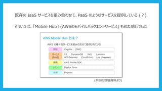 既存の IaaS サービスを組み合わせて、PaaS のようなサービスを提供している (？)
そういえば、「Mobile Hub」 (AWSのモバイルバックエンドサービス) も似た感じでした
(前回の登壇資料より)
 