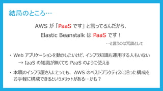 結局のところ…
・ Web アプリケーションを動かしたいけど、インフラ知識も運用する人もいない
→ IaaS の知識が無くても PaaS のように使える
AWS が 「PaaS です」 と言ってるんだから、
Elastic Beanstalk は PaaS です！
…と言うのは冗談として
・ 本職のインフラ屋さんにとっても、 AWS のベストプラクティスに沿った構成を
お手軽に構成できるというメリットがある…かも？
 