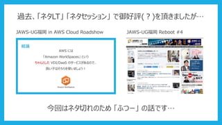 過去、「ネタLT」 「ネタセッション」 で御好評(？)を頂きましたが…
JAWS-UG福岡 in AWS Cloud Roadshow JAWS-UG福岡 Reboot #4
今回はネタ切れのため 「ふつー」 の話です…
 