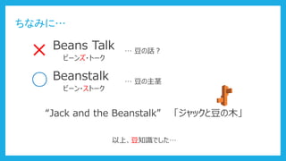 ちなみに…
× Beans Talk
ビーンズ・トーク
… 豆の話？
○ Beanstalk
ビーン・ストーク
… 豆の主茎
“Jack and the Beanstalk” 「ジャックと豆の木」
以上、豆知識でした…
 
