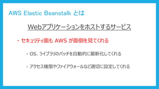 AWS Elastic Beanstalk とは
Webアプリケーションをホストするサービス
・ セキュリティ面も AWS が面倒を見てくれる
- OS、ライブラリのパッチを自動的に最新化してくれる
- アクセス権限やファイアウォールなど適切に設定してくれる
 