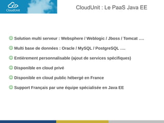  Solution multi serveur : Websphere / Weblogic / Jboss / Tomcat ….
 Multi base de données : Oracle / MySQL / PostgreSQL ….
 Entièrement personnalisable (ajout de services spécifiques)
 Disponible en cloud privé
 Disponible en cloud public hébergé en France
 Support Français par une équipe spécialisée en Java EE
CloudUnit : Le PaaS Java EE
 