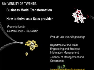 Business Model Transformation

How to thrive as a Saas provider

Presentation for
Centre4Cloud – 30-5-2012
                              Prof. dr. Jos van Hillegersberg

                              Department of Industrial
                              Engineering and Business
                              Information Management
                              – School of Management and
                              Governance
 