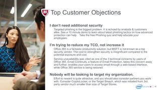 McAfee Confidential
19
I don’t need additional security
Targeted phishing is the biggest problem. It is echoed by analysts & customers
alike. See a 10 minute demo to learn about latest phishing tactics on how advanced
protection can help. Take the free Phishing quiz and help educate your
employees.
I’m trying to reduce my TCO, not increase it
Office 365 is a fantastic productivity solution; but MSFT is not known as a top
security vendor. The cost to strengthen security is insignificant compared to the
potential exposure and cost.
Service unavailability was cited as one of the 3 technical concerns by users of
Office 365. Email Continuity, a feature of Email Protection, takes this concern away
and further, enables your users to access email through a web-based interface,
while Office 365 service is being restored.
Nobody will be looking to target my organization.
Effort to reward is quite attractive, and you should also consider partners you work
with. Consider CryptoLocker, or the Target Breach, which was initiated from 3rd
party vendor much smaller than size of Target Stores.
Top Customer Objections
 