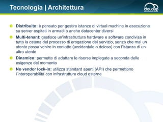 Tecnologia | Architettura

  Distribuito: è pensato per gestire istanze di virtual machine in esecuzione
  su server ospitati in armadi o anche datacenter diversi
  Multi-tenant: gestisce un'infrastruttura hardware e software condivisa in
  tutta la catena del processo di erogazione del servizio, senza che mai un
  utente possa venire in contatto (accidentale o doloso) con l'istanza di un
  altro utente
  Dinamico: permette di adattare le risorse impiegate a seconda delle
  esigenze del momento
  No vendor lock-in: utilizza standard aperti (API) che permettono
  l’interoperabilità con infrastrutture cloud esterne
 