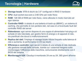 Tecnologia | Hardware

 Storage locale: 8TB di dischi da 3.5'' configurati in RAID 5 hardware
 CPU: dual socket esa-core a 2.66 GHz per nodo fisico
 RAM: 128 GB di RAM per noto fisico, viene allocata in modo riservato ad
 ogni istanza
 Controller RAID: è dotato di una batteria di back-up (BBWC), un sistema di
 caching, che permette di non perdere dati, nel caso di un'eventuale fault del
 controller RAID del server
 Ridondanza: ogni server dispone di una coppia di alimentatori hot-plug e di
 schede di rete ridondate, per gestire fermi di energia o di apparati di rete,
 sia pianificati che dovuti a malfunzionamenti
 Replica dei dati: l’impiego di storage locale riduce l'impatto sulla latenza di
 rete e aumenta, le performance in I/O sui dischi
 Efficienza e controllo: ogni server è dotato di una scheda di rete dedicata
 alla gestione remota della console, tramite cui i sistemisti tengono sotto
 monitoraggio l'efficienza della macchina, comunicando direttamente con il
 BIOS del sistema
 Monitoraggio h24: Cloudup è monitorato 24 ore su 24, 365 giorni all'anno
 