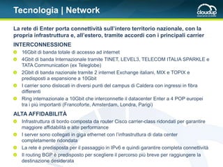 Tecnologia | Network

La rete di Enter porta connettività sull’intero territorio nazionale, con la
propria infrastruttura e, all’estero, tramite accordi con i principali carrier
INTERCONNESSIONE
   16Gbit di banda totale di accesso ad internet
   4Gbit di banda Internazionale tramite TINET, LEVEL3, TELECOM ITALIA SPARKLE e
   TATA Communication (ex Teleglobe)
   2Gbit di banda nazionale tramite 2 internet Exchange italiani, MIX e TOPIX e
   predisposti a espansione a 10Gbit
   I carrier sono dislocati in diversi punti del campus di Caldera con ingressi in fibra
   differenti
   Ring internazionale a 10Gbit che interconnette il datacenter Enter a 4 POP europei
   tra i più importanti (Francoforte, Amsterdam, Londra, Parigi)
ALTA AFFIDABILITÀ
   Infrastruttura di bordo composta da router Cisco carrier-class ridondati per garantire
   maggiore affidabilità e alte performance
   I server sono collegati in giga ethernet con l’infrastruttura di data center
   completamente ridondata
   La rete è predisposta per il passaggio in IPv6 e quindi garantire completa connettività
   Il routing BGP è predisposto per scegliere il percorso più breve per raggiungere la
   destinazione desiderata
 
