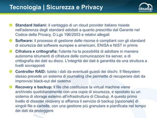 Tecnologia | Sicurezza e Privacy

  Standard italiani: il vantaggio di un cloud provider italiano risiede
  nell'aderenza degli standard adottati a quanto prescritto dal Garante nel
  Codice della Privacy, D.Lgs 196/2003 e relativi allegati
  Software: il processo di gestione delle risorse è compliant con gli standard
  di sicurezza del software europee e americani, ENISA e NIST in primis
  Cifratura e crittografia: l'utente ha la possibilità di adottare in maniera
  autonoma strumenti di cifratura delle comunicazioni tra server, e di
  crittografia dei dati su disco. L'integrità dei dati è garantita da una struttura a
  livelli sovrapposti
  Controller RAID: tutela i dati da eventuali guasti dei dischi. Il filesystem
  stesso prevede un sistema di journaling che permette di recuperare dati da
  improvvisi black-out del sistema
  Recovery e backup: il file che costituisce la virtual machine viene
  archiviato quotidianamente con una copia di sicurezza, e spostato su un
  sistema di storage esterno all'infrastruttura di Cloudup. A questo primo
  livello di disaster recovery si affianca il servizio di backup [opzionale] di
  singoli file e cartelle, con una gestione più granulare e pianificata nel tempo
  dei dati da proteggere
 
