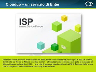 Cloudup – un servizio di Enter




Internet Service Provider tutto italiano dal 1996, Enter ha un’infrastruttura con più di 300 km di fibra,
distribuita tra Roma e Milano, un data center - strategicamente collocato nel polo tecnologico di
Milano/Caldera, adiacente al MIX - , una rete di accesso basata sulla rete ATM di Telecom Italia e una
rete di trasporto che interconnette con 5 pop internazionali
 