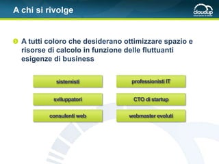 A chi si rivolge


  A tutti coloro che desiderano ottimizzare spazio e
  risorse di calcolo in funzione delle fluttuanti
  esigenze di business


            sistemisti            professionisti IT


           sviluppatori           CTO di startup


          consulenti web         webmaster evoluti
 