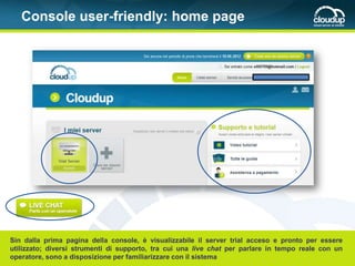 Console user-friendly: home page




Sin dalla prima pagina della console, è visualizzabile il server trial acceso e pronto per essere
utilizzato; diversi strumenti di supporto, tra cui una live chat per parlare in tempo reale con un
operatore, sono a disposizione per familiarizzare con il sistema
 