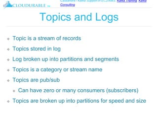 Cassandra / Kafka Support in EC2/AWS. Kafka Training, Kafka
Consulting
™
Topics and Logs
❖ Topic is a stream of records
❖ Topics stored in log
❖ Log broken up into partitions and segments
❖ Topics is a category or stream name
❖ Topics are pub/sub
❖ Can have zero or many consumers (subscribers)
❖ Topics are broken up into partitions for speed and size
 