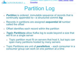 Cassandra / Kafka Support in EC2/AWS. Kafka Training, Kafka
Consulting
™
Partition Log
❖ Partition is ordered, immutable sequence of records that is
continually appended to—a structured commit log
❖ Records in partitions are assigned sequential id number
called the offset
❖ Offset identifies each record within the partition
❖ Topic Partitions allow Kafka log to scale beyond a size that
will fit on a single server
❖ Topic partition must fit on servers that host it, but topic can
span many partitions hosted by many servers
❖ Topic Partitions are unit of parallelism - each consumer in a
consumer group can work on one partition at a time
 
