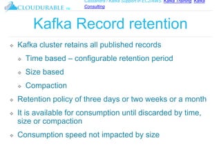 Cassandra / Kafka Support in EC2/AWS. Kafka Training, Kafka
Consulting
™
Kafka Record retention
❖ Kafka cluster retains all published records
❖ Time based – configurable retention period
❖ Size based
❖ Compaction
❖ Retention policy of three days or two weeks or a month
❖ It is available for consumption until discarded by time,
size or compaction
❖ Consumption speed not impacted by size
 