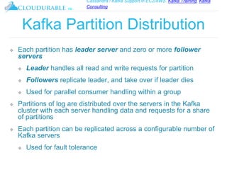 Cassandra / Kafka Support in EC2/AWS. Kafka Training, Kafka
Consulting
™
Kafka Partition Distribution
❖ Each partition has leader server and zero or more follower
servers
❖ Leader handles all read and write requests for partition
❖ Followers replicate leader, and take over if leader dies
❖ Used for parallel consumer handling within a group
❖ Partitions of log are distributed over the servers in the Kafka
cluster with each server handling data and requests for a share
of partitions
❖ Each partition can be replicated across a configurable number of
Kafka servers
❖ Used for fault tolerance
 