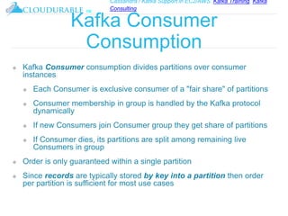 Cassandra / Kafka Support in EC2/AWS. Kafka Training, Kafka
Consulting
™
Kafka Consumer
Consumption
❖ Kafka Consumer consumption divides partitions over consumer
instances
❖ Each Consumer is exclusive consumer of a "fair share" of partitions
❖ Consumer membership in group is handled by the Kafka protocol
dynamically
❖ If new Consumers join Consumer group they get share of partitions
❖ If Consumer dies, its partitions are split among remaining live
Consumers in group
❖ Order is only guaranteed within a single partition
❖ Since records are typically stored by key into a partition then order
per partition is sufficient for most use cases
 