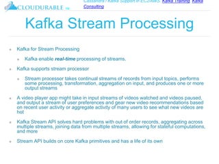 Cassandra / Kafka Support in EC2/AWS. Kafka Training, Kafka
Consulting
™
Kafka Stream Processing
❖ Kafka for Stream Processing
❖ Kafka enable real-time processing of streams.
❖ Kafka supports stream processor
❖ Stream processor takes continual streams of records from input topics, performs
some processing, transformation, aggregation on input, and produces one or more
output streams
❖ A video player app might take in input streams of videos watched and videos paused,
and output a stream of user preferences and gear new video recommendations based
on recent user activity or aggregate activity of many users to see what new videos are
hot
❖ Kafka Stream API solves hard problems with out of order records, aggregating across
multiple streams, joining data from multiple streams, allowing for stateful computations,
and more
❖ Stream API builds on core Kafka primitives and has a life of its own
 