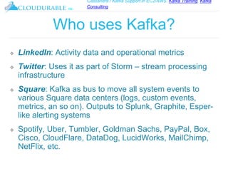 Cassandra / Kafka Support in EC2/AWS. Kafka Training, Kafka
Consulting
™
Who uses Kafka?
❖ LinkedIn: Activity data and operational metrics
❖ Twitter: Uses it as part of Storm – stream processing
infrastructure
❖ Square: Kafka as bus to move all system events to
various Square data centers (logs, custom events,
metrics, an so on). Outputs to Splunk, Graphite, Esper-
like alerting systems
❖ Spotify, Uber, Tumbler, Goldman Sachs, PayPal, Box,
Cisco, CloudFlare, DataDog, LucidWorks, MailChimp,
NetFlix, etc.
 