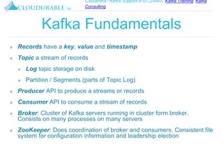 Cassandra / Kafka Support in EC2/AWS. Kafka Training, Kafka
Consulting
™
Kafka Fundamentals
❖ Records have a key, value and timestamp
❖ Topic a stream of records
❖ Log topic storage on disk
❖ Partition / Segments (parts of Topic Log)
❖ Producer API to produce a streams or records
❖ Consumer API to consume a stream of records
❖ Broker: Cluster of Kafka servers running in cluster form broker.
Consists on many processes on many servers
❖ ZooKeeper: Does coordination of broker and consumers. Consistent file
system for configuration information and leadership election
 