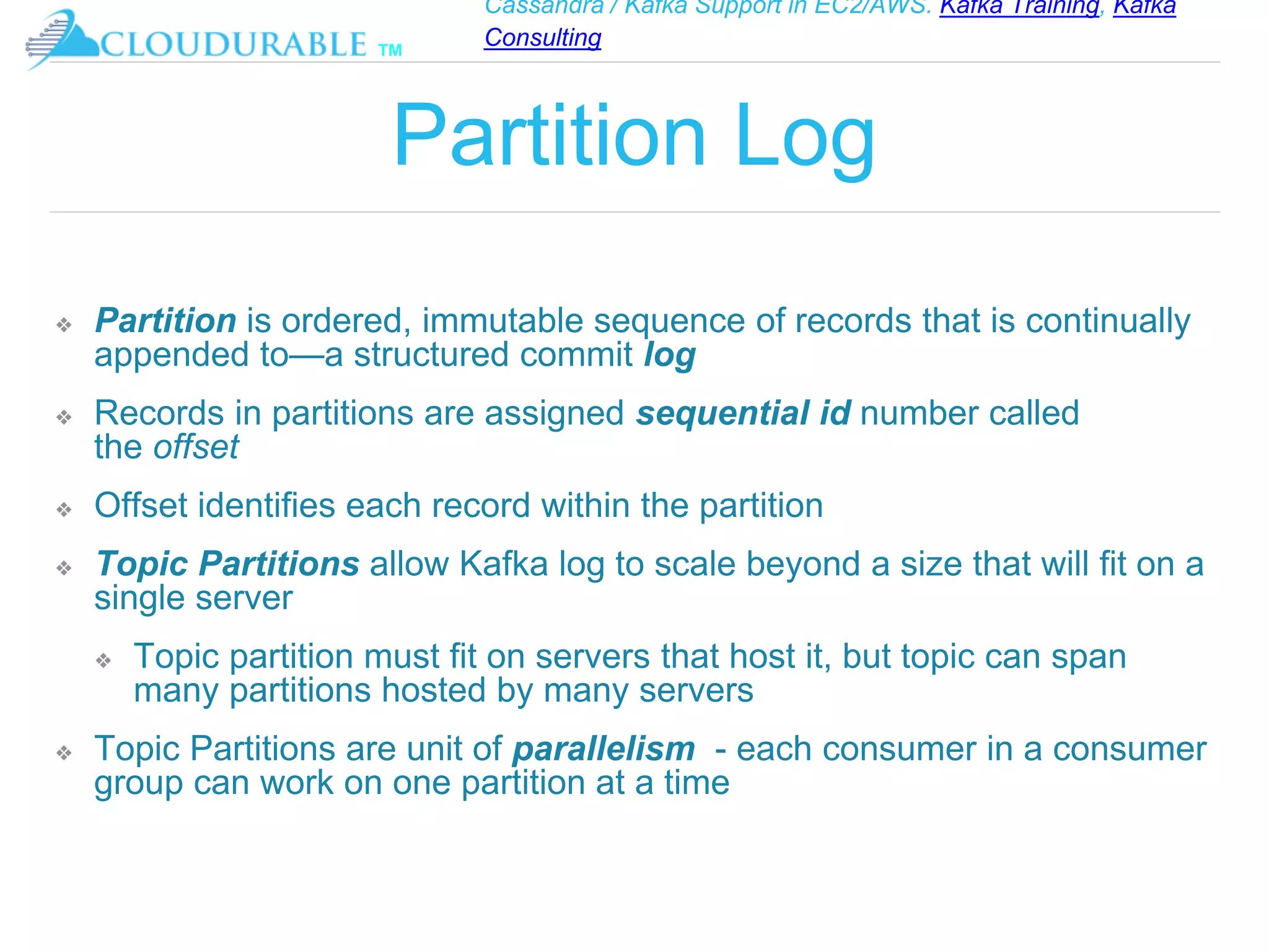Cassandra / Kafka Support in EC2/AWS. Kafka Training, Kafka
Consulting
™
Partition Log
❖ Partition is ordered, immutable sequence of records that is continually
appended to—a structured commit log
❖ Records in partitions are assigned sequential id number called
the offset
❖ Offset identifies each record within the partition
❖ Topic Partitions allow Kafka log to scale beyond a size that will fit on a
single server
❖ Topic partition must fit on servers that host it, but topic can span
many partitions hosted by many servers
❖ Topic Partitions are unit of parallelism - each consumer in a consumer
group can work on one partition at a time
 
