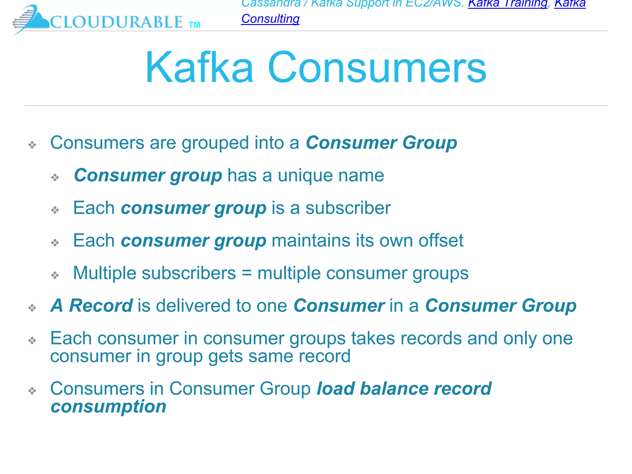 Cassandra / Kafka Support in EC2/AWS. Kafka Training, Kafka
Consulting
™
Kafka Consumers
❖ Consumers are grouped into a Consumer Group
❖ Consumer group has a unique name
❖ Each consumer group is a subscriber
❖ Each consumer group maintains its own offset
❖ Multiple subscribers = multiple consumer groups
❖ A Record is delivered to one Consumer in a Consumer Group
❖ Each consumer in consumer groups takes records and only one
consumer in group gets same record
❖ Consumers in Consumer Group load balance record
consumption
 