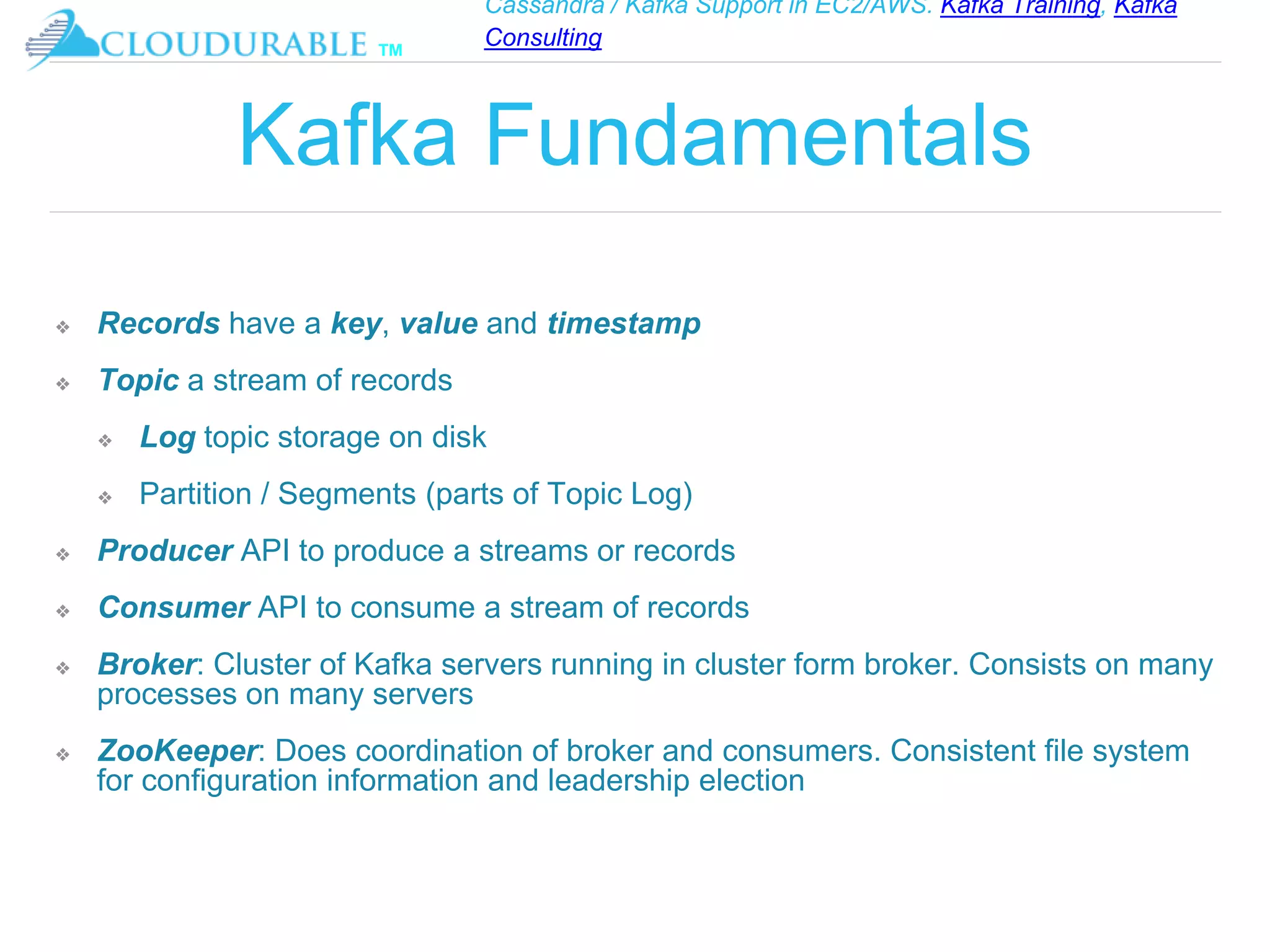 Cassandra / Kafka Support in EC2/AWS. Kafka Training, Kafka
Consulting
™
Kafka Fundamentals
❖ Records have a key, value and timestamp
❖ Topic a stream of records
❖ Log topic storage on disk
❖ Partition / Segments (parts of Topic Log)
❖ Producer API to produce a streams or records
❖ Consumer API to consume a stream of records
❖ Broker: Cluster of Kafka servers running in cluster form broker. Consists on many
processes on many servers
❖ ZooKeeper: Does coordination of broker and consumers. Consistent file system
for configuration information and leadership election
 