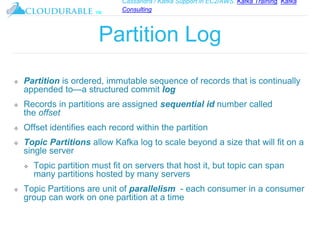 Cassandra / Kafka Support in EC2/AWS. Kafka Training, Kafka
Consulting
™
Partition Log
❖ Partition is ordered, immutable sequence of records that is continually
appended to—a structured commit log
❖ Records in partitions are assigned sequential id number called
the offset
❖ Offset identifies each record within the partition
❖ Topic Partitions allow Kafka log to scale beyond a size that will fit on a
single server
❖ Topic partition must fit on servers that host it, but topic can span
many partitions hosted by many servers
❖ Topic Partitions are unit of parallelism - each consumer in a consumer
group can work on one partition at a time
 