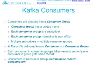 Cassandra / Kafka Support in EC2/AWS. Kafka Training, Kafka
Consulting
™
Kafka Consumers
❖ Consumers are grouped into a Consumer Group
❖ Consumer group has a unique name
❖ Each consumer group is a subscriber
❖ Each consumer group maintains its own offset
❖ Multiple subscribers = multiple consumer groups
❖ A Record is delivered to one Consumer in a Consumer Group
❖ Each consumer in consumer groups takes records and only one
consumer in group gets same record
❖ Consumers in Consumer Group load balance record
consumption
 