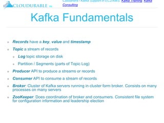 Cassandra / Kafka Support in EC2/AWS. Kafka Training, Kafka
Consulting
™
Kafka Fundamentals
❖ Records have a key, value and timestamp
❖ Topic a stream of records
❖ Log topic storage on disk
❖ Partition / Segments (parts of Topic Log)
❖ Producer API to produce a streams or records
❖ Consumer API to consume a stream of records
❖ Broker: Cluster of Kafka servers running in cluster form broker. Consists on many
processes on many servers
❖ ZooKeeper: Does coordination of broker and consumers. Consistent file system
for configuration information and leadership election
 