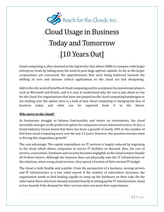 Cloud Usage in Business
Today and Tomorrow
[10 Years Out]
Cloud computing is often deemed as the big leveler that allows SMBs to compete with larger
enterprise rivals by taking away the need to post huge upfront capitals. As far as the larger
corporations are concerned, the apprehensions that were being harbored towards the
shifting of core and mission critical applications to the cloud are fast dissipating.
Add to this the several benefits of cloud computing and its acceptance by mainstream players
such as Microsoft and Oracle, and it is easy to understand why the sun is just about to rise
for the cloud. For organizations that have not jumped on the cloud computing bandwagon or
are mulling over the option, here is a look at how cloud computing is changing the face of
business today and what can be expected from it in the future.
Why move to the cloud?
As businesses struggle to balance functionality and return on investments, the cloud
inevitably emerges as the preferred option for companies across industrial sectors. In fact, a
Cloud Industry Forum found that there has been a growth of nearly 30% in the number of
first time cloud computing users over the last 1.5 years. However, the question remains what
is driving this stupendous growth?
The cost advantage: The capital expenditure on IT services is hugely reduced by migrating
to the cloud which allows companies to source IT facilities on demand. Also, the cost of
servers, connections, hardware and security becomes negligible as the cloud vendors handle
all of these factors. Although the business does not physically own the IT infrastructure or
the solutions, when using cloud services, they spend a fraction of their normal IT budget.
The cloud is both flexible and scalable: From the perspective of a business, owning servers
and IT infrastructure is a two sided sword. If the number of subscribers increases, the
organization needs to find funding rapidly to ramp up the hardware on their side. On the
other hand, those who have already invested heavily in setting up the IT infrastructure, stand
to lose heavily if the demand for their services does not meet their expectations.
1 | P a g e
 