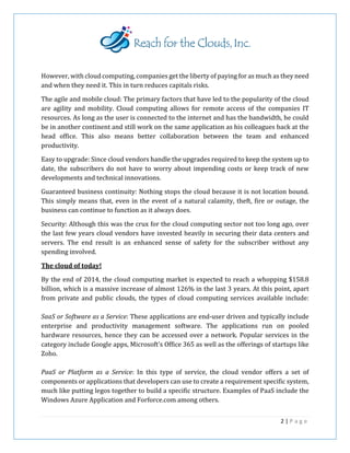 However, with cloud computing, companies get the liberty of paying for as much as they need
and when they need it. This in turn reduces capitals risks.
The agile and mobile cloud: The primary factors that have led to the popularity of the cloud
are agility and mobility. Cloud computing allows for remote access of the companies IT
resources. As long as the user is connected to the internet and has the bandwidth, he could
be in another continent and still work on the same application as his colleagues back at the
head office. This also means better collaboration between the team and enhanced
productivity.
Easy to upgrade: Since cloud vendors handle the upgrades required to keep the system up to
date, the subscribers do not have to worry about impending costs or keep track of new
developments and technical innovations.
Guaranteed business continuity: Nothing stops the cloud because it is not location bound.
This simply means that, even in the event of a natural calamity, theft, fire or outage, the
business can continue to function as it always does.
Security: Although this was the crux for the cloud computing sector not too long ago, over
the last few years cloud vendors have invested heavily in securing their data centers and
servers. The end result is an enhanced sense of safety for the subscriber without any
spending involved.
The cloud of today!
By the end of 2014, the cloud computing market is expected to reach a whopping $158.8
billion, which is a massive increase of almost 126% in the last 3 years. At this point, apart
from private and public clouds, the types of cloud computing services available include:
SaaS or Software as a Service: These applications are end-user driven and typically include
enterprise and productivity management software. The applications run on pooled
hardware resources, hence they can be accessed over a network. Popular services in the
category include Google apps, Microsoft's Office 365 as well as the offerings of startups like
Zoho.
PaaS or Platform as a Service: In this type of service, the cloud vendor offers a set of
components or applications that developers can use to create a requirement specific system,
much like putting legos together to build a specific structure. Examples of PaaS include the
Windows Azure Application and Forforce.com among others.
2 | P a g e
 