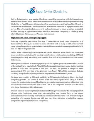 IaaS or Infrastructure as a service: Also known as utility computing, with IaaS, developers
need to build a need based application from scratch without the availability of the building
blocks like in PaaS. However, the running of the app is done on a virtual machine. Here, it is
the software that mimics a dedicated server without the allocation of a physical dedicated
server. The advantage is obvious; new virtual machines can be spun up as fast as needed
without pouring in significant financial resources. IaaS cloud computing is currently being
offered by Xerox, Rackspace and Amazon web services.
Right now, the cloud keeps getting bigger!
Contrary to popular perception that only IT stalwarts are using cloud computing, it is
business that is driving the increase in cloud adoption, with as many as 52% of the current
cloud subscribers using it for the advancement of business priorities as opposed to the 36%
that use it for IT requirements.
In fact, when 16 cloud applications were tracked for adoption, it was found that 4 business
cloud applications, including file sharing, social business collaboration, marketing, CRM and
business productivity, were being used by more than half the organizations that have moved
to the cloud.
At this point, SaaS leads in terms of popularity but the highest growth was seen in IaaS, which
will eventually give way to PaaS. About 63% of organizations are now using SaaS, which is a
growth of 55% over the figures of last year. For IaaS, the growth in usage has been
astounding at 29% over that of the previous year. Nearly 72% of the companies that are
currently using cloud computing are expecting to use PaaS in the next 5 years.
As stated above, agility at 55% and scalability at 54% remain the biggest drivers for cloud
computing growth. Cost comes in a close third, with 48% organizations citing it as their
reason for moving to the cloud. Mobility was seen as the next major driver raking in a vote
of 25% while innovation scored 22%. About 14% of the companies believed that the cloud
was giving them competitive advantage.
When it comes to traversing the schism between the large vendors and the emerging market
players, most businesses state that interoperability and vendor lock in are major
considerations while security worries have come down from 55% to 46%. When looking at
suitability of a vendor, businesses will also pay close attention to reliability, system
complexity, regulatory compliance and privacy.
3 | P a g e
 