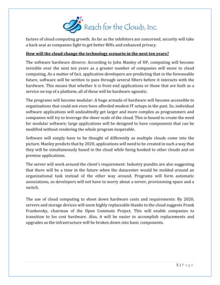 factors of cloud computing growth. As far as the inhibitors are concerned, security will take
a back seat as companies fight to get better ROIs and enhanced privacy.
How will the cloud change the technology scenario in the next ten years?
The software hardware divorce: According to John Manley of HP, computing will become
invisible over the next ten years as a greater number of companies will move to cloud
computing. As a matter of fact, application developers are predicting that in the foreseeable
future, software will be written to pass through several filters before it interacts with the
hardware. This means that whether it is front end applications or those that are built as a
service on top of a platform, all of these will be hardware agnostic.
The programs will become modular: A huge armada of hardware will become accessible to
organizations that could not even have afforded modest IT setups in the past. So, individual
software applications will undoubtedly get larger and more complex as programmers and
companies will try to leverage the sheer scale of the cloud. This is bound to create the need
for modular software; large applications will be designed to have components that can be
modified without rendering the whole program inoperable.
Software will simply have to be thought of differently as multiple clouds come into the
picture. Manley predicts that by 2020, applications will need to be created in such a way that
they will be simultaneously based in the cloud while being hooked to other clouds and on
premise applications.
The server will work around the client's requirement: Industry pundits are also suggesting
that there will be a time in the future when the datacenter would be molded around an
organizational task instead of the other way around. Programs will form automatic
associations, so developers will not have to worry about a server, provisioning space and a
switch.
The use of cloud computing to shoot down hardware costs and requirements: By 2020,
servers and storage devices will seem highly replaceable thanks to the cloud suggests Frank
Frankovsky, chairman of the Open Commute Project. This will enable companies to
transition to los cost hardware. Also, it will be easier to accomplish replacements and
upgrades as the infrastructure will be broken down into basic components.
5 | P a g e
 