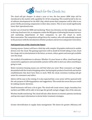 The cloud will get cheaper: In about a year or two, the low power ARM chips will be
introduced to the market with capability for 64 bit computing. This would herald in the era
of software development for the RISC chip, which means that companies will be able to use
power thrifty processing components in their data centers. This in turn would significantly
lower their operational costs.
Greater use of cloud for HRM and marketing: These two divisions are fast making their way
to the top cloud users list, as companies realize the ROI gains of allowing the human resource
and marketing departments of their companies to put the cloud to work.
More innovation: The competition will get fierce for vendors, who will undoubtedly respond
to the pressure with the introduction of better products and services and greater innovation.
Anticipated uses of the cloud in the future
Gaming anyone: Gamers will have a field day with complex 3d graphics delivered to mobile
devices over the cloud. The gaming experience will no doubt be breath taking. In fact, cloud
has a huge role in entertainment in the future, as music, videos, games and more get available
over the cloud.
Get notified of breakdowns in advance: Whether it's your house or office, cloud based apps
connected to appliances and automobile systems will be able to alert you when something is
going to conk.
Better inventory keeping means you will find what you want: Most consumers are hugely
dissatisfied with the trend of shopping online, but buying the products from brick and mortar
establishments that don't have them in stock. With the cloud, inventory tracking will get
easier for consumers and sellers.
Advice will be easy in the coming: It is also expected that a new sector will be spawned with
the sole purpose of offering guidance and suggestions. This would also mean that you would
be making smarter decisions.
Small businesses will have a lot to gain: The cloud will create newer, larger, boundary less
markets and SMBs will be able to leverage this growth and get a bigger slice of the sales pie.
Wireless health monitoring: The cloud will also allow doctors to monitor patients wirelessly
and tap into expert information to devise better treatment strategies.
Greater diversification in supply chain management: The desire for greater efficiency will
6 | P a g e
 