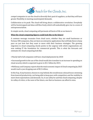 compel companies to use the cloud to diversify their pool of suppliers, so that they will have
greater flexibility in meeting unanticipated demands.
Collaboration at its peak: The cloud will bring about a collaborative revolution. Everybody
will be bootstrapped and ideas will flow freely which will undoubtedly give rise to a wave of
entrepreneurialism.
In simple words, cloud computing will permeate all facets of life as we know it.
What the cloud computing figures could look like in the future!
A common message resonates from cloud users, whether they are small businesses or
Fortune 500 companies, they are keen on enterprise applications that will help them to keep
pace on just how fast they want to move with their business strategies. The growing
migration to cloud computing clearly points to the urgency with which organizations are
now making IT the foundation for commercial growth. This is what the forecasts and
estimates for cloud computing look like:
• Nearly half of all companies will have cloud deployments by 2018
• Increased growth in the use of the cloud would also translate to an increase in spending on
cloud security which is expected to grow to $3.1 billion by 2015.
• McKinsey and Company reports that the total economic impact of cloud computing by 2025
would reach a jaw dropping sum of $5.5 trillion.
In this fray, if any business chooses to stay behind, this would mean colossal losses stemming
from lowered productivity, not being able to keep pace with competitors and the inability to
meet client expectations and demands. So, it can safely be said that cloud computing, despite
its volley of critics, is the wave of the future, one that no business can afford to miss.
7 | P a g e
 