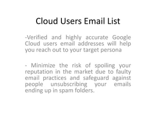 Cloud Users Email List
-Verified and highly accurate Google
Cloud users email addresses will help
you reach out to your target persona
- Minimize the risk of spoiling your
reputation in the market due to faulty
email practices and safeguard against
people unsubscribing your emails
ending up in spam folders.
 