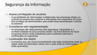 Segurança da Informação 
 Acesso privilegiado de usuários 
 A sensibilidade de informações confidenciais nas empresas obriga um 
controle de acesso dos usuários e informação bem específica de quem 
terá privilégio de administrador, para então esse administrador controle 
os acessos 
 Compliance com regulamentação 
 As empresas são responsáveis pela segurança, integridade e a 
confidencialidade de seus próprios dados. Os fornecedores de cloud 
computing devem estar preparados para auditorias externas e 
certificações de segurança. 
 Localização dos dados 
 A empresa que usa cloud provavelmente não sabe exatamente onde os 
dados estão armazenados, talvez nem o país onde as informações 
estão guardadas.. 
 