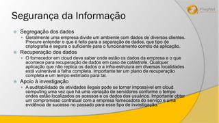 Segurança da Informação 
 Segregação dos dados 
 Geralmente uma empresa divide um ambiente com dados de diversos clientes. 
Procure entender o que é feito para a separação de dados, que tipo de 
criptografia é segura o suficiente para o funcionamento correto da aplicação. 
 Recuperação dos dados 
 O fornecedor em cloud deve saber onde estão os dados da empresa e o que 
acontece para recuperação de dados em caso de catástrofe. Qualquer 
aplicação que não replica os dados e a infra-estrutura em diversas localidades 
está vulnerável a falha completa. Importante ter um plano de recuperação 
completa e um tempo estimado para tal. 
 Apoio à investigação 
 A auditabilidade de atividades ilegais pode se tornar impossível em cloud 
computing uma vez que há uma variação de servidores conforme o tempo 
ondes estão localizados os acessos e os dados dos usuários. Importante obter 
um compromisso contratual com a empresa fornecedora do serviço e uma 
evidência de sucesso no passado para esse tipo de investigação. 
 