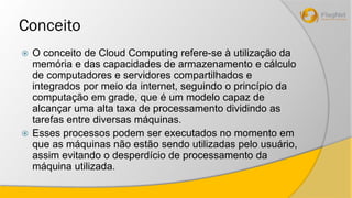 Conceito 
 O conceito de Cloud Computing refere-se à utilização da 
memória e das capacidades de armazenamento e cálculo 
de computadores e servidores compartilhados e 
integrados por meio da internet, seguindo o princípio da 
computação em grade, que é um modelo capaz de 
alcançar uma alta taxa de processamento dividindo as 
tarefas entre diversas máquinas. 
 Esses processos podem ser executados no momento em 
que as máquinas não estão sendo utilizadas pelo usuário, 
assim evitando o desperdício de processamento da 
máquina utilizada. 
 